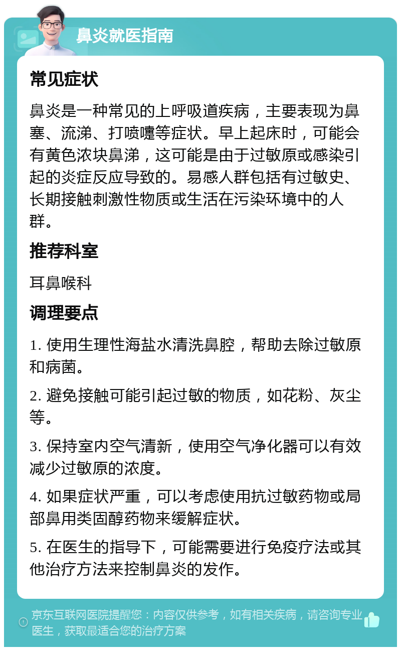 鼻炎就医指南 常见症状 鼻炎是一种常见的上呼吸道疾病，主要表现为鼻塞、流涕、打喷嚏等症状。早上起床时，可能会有黄色浓块鼻涕，这可能是由于过敏原或感染引起的炎症反应导致的。易感人群包括有过敏史、长期接触刺激性物质或生活在污染环境中的人群。 推荐科室 耳鼻喉科 调理要点 1. 使用生理性海盐水清洗鼻腔，帮助去除过敏原和病菌。 2. 避免接触可能引起过敏的物质，如花粉、灰尘等。 3. 保持室内空气清新，使用空气净化器可以有效减少过敏原的浓度。 4. 如果症状严重，可以考虑使用抗过敏药物或局部鼻用类固醇药物来缓解症状。 5. 在医生的指导下，可能需要进行免疫疗法或其他治疗方法来控制鼻炎的发作。