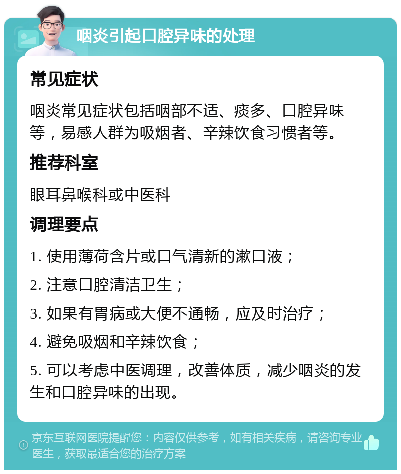 咽炎引起口腔异味的处理 常见症状 咽炎常见症状包括咽部不适、痰多、口腔异味等，易感人群为吸烟者、辛辣饮食习惯者等。 推荐科室 眼耳鼻喉科或中医科 调理要点 1. 使用薄荷含片或口气清新的漱口液； 2. 注意口腔清洁卫生； 3. 如果有胃病或大便不通畅，应及时治疗； 4. 避免吸烟和辛辣饮食； 5. 可以考虑中医调理，改善体质，减少咽炎的发生和口腔异味的出现。