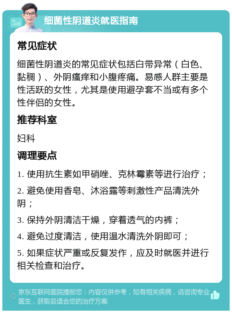 细菌性阴道炎就医指南 常见症状 细菌性阴道炎的常见症状包括白带异常（白色、黏稠）、外阴瘙痒和小腹疼痛。易感人群主要是性活跃的女性，尤其是使用避孕套不当或有多个性伴侣的女性。 推荐科室 妇科 调理要点 1. 使用抗生素如甲硝唑、克林霉素等进行治疗； 2. 避免使用香皂、沐浴露等刺激性产品清洗外阴； 3. 保持外阴清洁干燥，穿着透气的内裤； 4. 避免过度清洁，使用温水清洗外阴即可； 5. 如果症状严重或反复发作，应及时就医并进行相关检查和治疗。