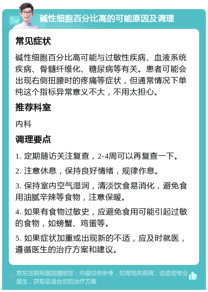 碱性细胞百分比高的可能原因及调理 常见症状 碱性细胞百分比高可能与过敏性疾病、血液系统疾病、骨髓纤维化、糖尿病等有关。患者可能会出现右侧扭腰时的疼痛等症状，但通常情况下单纯这个指标异常意义不大，不用太担心。 推荐科室 内科 调理要点 1. 定期随访关注复查，2-4周可以再复查一下。 2. 注意休息，保持良好情绪，规律作息。 3. 保持室内空气湿润，清淡饮食易消化，避免食用油腻辛辣等食物，注意保暖。 4. 如果有食物过敏史，应避免食用可能引起过敏的食物，如螃蟹、鸡蛋等。 5. 如果症状加重或出现新的不适，应及时就医，遵循医生的治疗方案和建议。