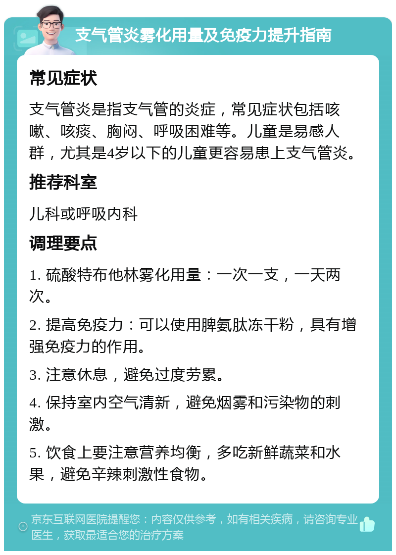 支气管炎雾化用量及免疫力提升指南 常见症状 支气管炎是指支气管的炎症，常见症状包括咳嗽、咳痰、胸闷、呼吸困难等。儿童是易感人群，尤其是4岁以下的儿童更容易患上支气管炎。 推荐科室 儿科或呼吸内科 调理要点 1. 硫酸特布他林雾化用量：一次一支，一天两次。 2. 提高免疫力：可以使用脾氨肽冻干粉，具有增强免疫力的作用。 3. 注意休息，避免过度劳累。 4. 保持室内空气清新，避免烟雾和污染物的刺激。 5. 饮食上要注意营养均衡，多吃新鲜蔬菜和水果，避免辛辣刺激性食物。