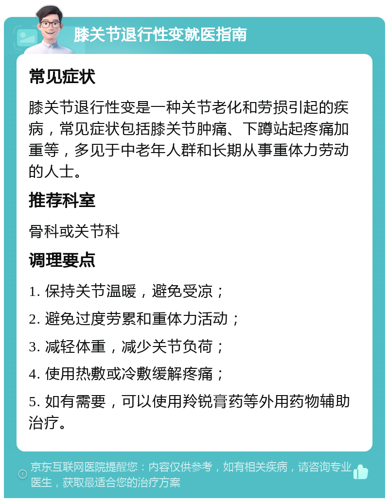 膝关节退行性变就医指南 常见症状 膝关节退行性变是一种关节老化和劳损引起的疾病，常见症状包括膝关节肿痛、下蹲站起疼痛加重等，多见于中老年人群和长期从事重体力劳动的人士。 推荐科室 骨科或关节科 调理要点 1. 保持关节温暖，避免受凉； 2. 避免过度劳累和重体力活动； 3. 减轻体重，减少关节负荷； 4. 使用热敷或冷敷缓解疼痛； 5. 如有需要，可以使用羚锐膏药等外用药物辅助治疗。