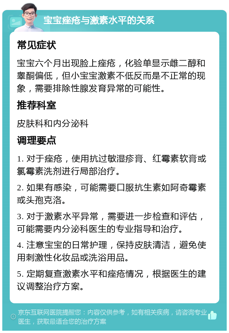 宝宝痤疮与激素水平的关系 常见症状 宝宝六个月出现脸上痤疮，化验单显示雌二醇和睾酮偏低，但小宝宝激素不低反而是不正常的现象，需要排除性腺发育异常的可能性。 推荐科室 皮肤科和内分泌科 调理要点 1. 对于痤疮，使用抗过敏湿疹膏、红霉素软膏或氯霉素洗剂进行局部治疗。 2. 如果有感染，可能需要口服抗生素如阿奇霉素或头孢克洛。 3. 对于激素水平异常，需要进一步检查和评估，可能需要内分泌科医生的专业指导和治疗。 4. 注意宝宝的日常护理，保持皮肤清洁，避免使用刺激性化妆品或洗浴用品。 5. 定期复查激素水平和痤疮情况，根据医生的建议调整治疗方案。