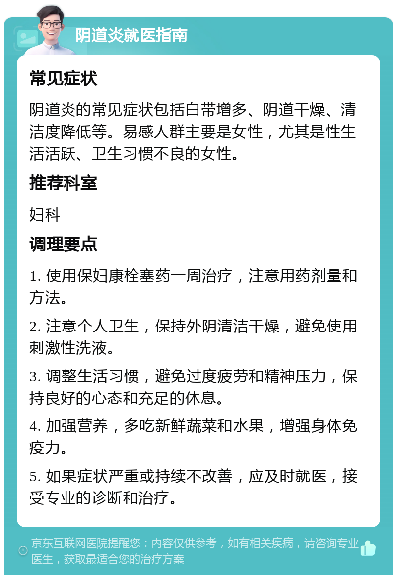 阴道炎就医指南 常见症状 阴道炎的常见症状包括白带增多、阴道干燥、清洁度降低等。易感人群主要是女性，尤其是性生活活跃、卫生习惯不良的女性。 推荐科室 妇科 调理要点 1. 使用保妇康栓塞药一周治疗，注意用药剂量和方法。 2. 注意个人卫生，保持外阴清洁干燥，避免使用刺激性洗液。 3. 调整生活习惯，避免过度疲劳和精神压力，保持良好的心态和充足的休息。 4. 加强营养，多吃新鲜蔬菜和水果，增强身体免疫力。 5. 如果症状严重或持续不改善，应及时就医，接受专业的诊断和治疗。