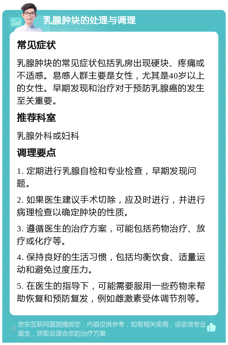 乳腺肿块的处理与调理 常见症状 乳腺肿块的常见症状包括乳房出现硬块、疼痛或不适感。易感人群主要是女性，尤其是40岁以上的女性。早期发现和治疗对于预防乳腺癌的发生至关重要。 推荐科室 乳腺外科或妇科 调理要点 1. 定期进行乳腺自检和专业检查，早期发现问题。 2. 如果医生建议手术切除，应及时进行，并进行病理检查以确定肿块的性质。 3. 遵循医生的治疗方案，可能包括药物治疗、放疗或化疗等。 4. 保持良好的生活习惯，包括均衡饮食、适量运动和避免过度压力。 5. 在医生的指导下，可能需要服用一些药物来帮助恢复和预防复发，例如雌激素受体调节剂等。