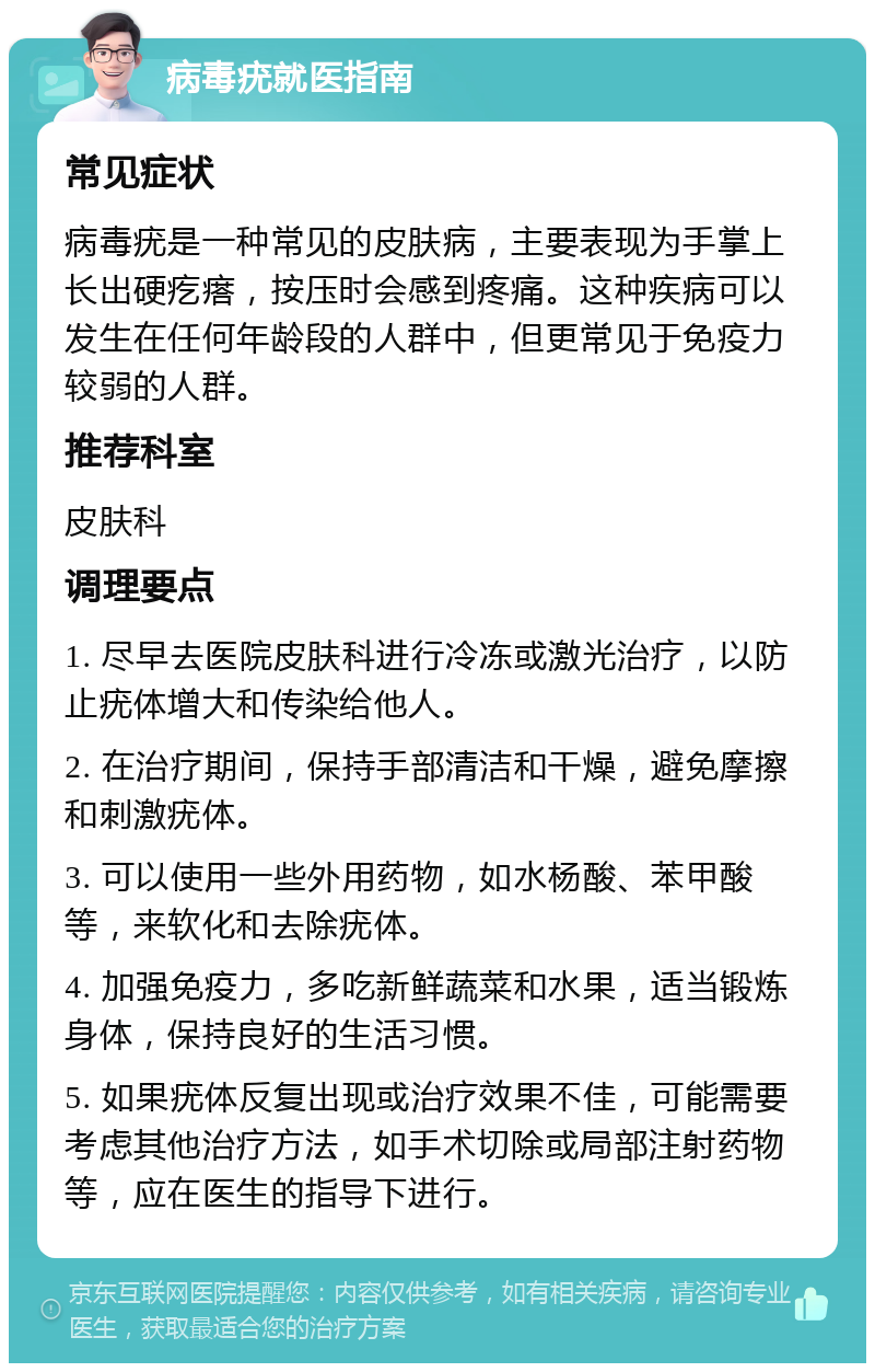 病毒疣就医指南 常见症状 病毒疣是一种常见的皮肤病，主要表现为手掌上长出硬疙瘩，按压时会感到疼痛。这种疾病可以发生在任何年龄段的人群中，但更常见于免疫力较弱的人群。 推荐科室 皮肤科 调理要点 1. 尽早去医院皮肤科进行冷冻或激光治疗，以防止疣体增大和传染给他人。 2. 在治疗期间，保持手部清洁和干燥，避免摩擦和刺激疣体。 3. 可以使用一些外用药物，如水杨酸、苯甲酸等，来软化和去除疣体。 4. 加强免疫力，多吃新鲜蔬菜和水果，适当锻炼身体，保持良好的生活习惯。 5. 如果疣体反复出现或治疗效果不佳，可能需要考虑其他治疗方法，如手术切除或局部注射药物等，应在医生的指导下进行。