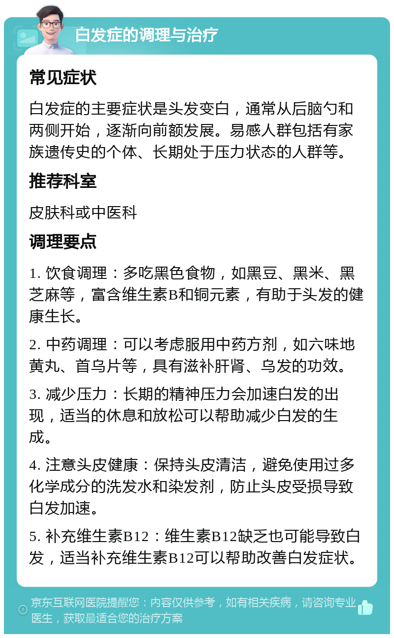 白发症的调理与治疗 常见症状 白发症的主要症状是头发变白，通常从后脑勺和两侧开始，逐渐向前额发展。易感人群包括有家族遗传史的个体、长期处于压力状态的人群等。 推荐科室 皮肤科或中医科 调理要点 1. 饮食调理：多吃黑色食物，如黑豆、黑米、黑芝麻等，富含维生素B和铜元素，有助于头发的健康生长。 2. 中药调理：可以考虑服用中药方剂，如六味地黄丸、首乌片等，具有滋补肝肾、乌发的功效。 3. 减少压力：长期的精神压力会加速白发的出现，适当的休息和放松可以帮助减少白发的生成。 4. 注意头皮健康：保持头皮清洁，避免使用过多化学成分的洗发水和染发剂，防止头皮受损导致白发加速。 5. 补充维生素B12：维生素B12缺乏也可能导致白发，适当补充维生素B12可以帮助改善白发症状。