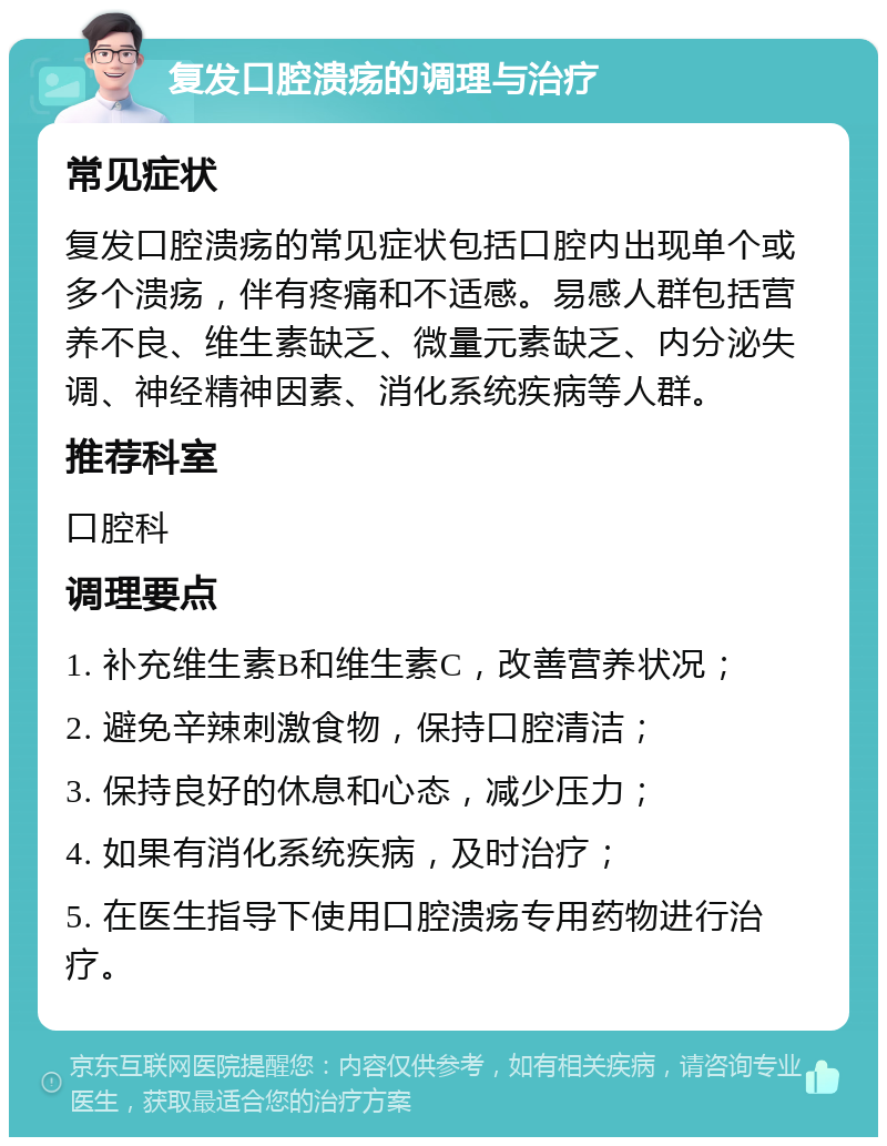 复发口腔溃疡的调理与治疗 常见症状 复发口腔溃疡的常见症状包括口腔内出现单个或多个溃疡，伴有疼痛和不适感。易感人群包括营养不良、维生素缺乏、微量元素缺乏、内分泌失调、神经精神因素、消化系统疾病等人群。 推荐科室 口腔科 调理要点 1. 补充维生素B和维生素C，改善营养状况； 2. 避免辛辣刺激食物，保持口腔清洁； 3. 保持良好的休息和心态，减少压力； 4. 如果有消化系统疾病，及时治疗； 5. 在医生指导下使用口腔溃疡专用药物进行治疗。