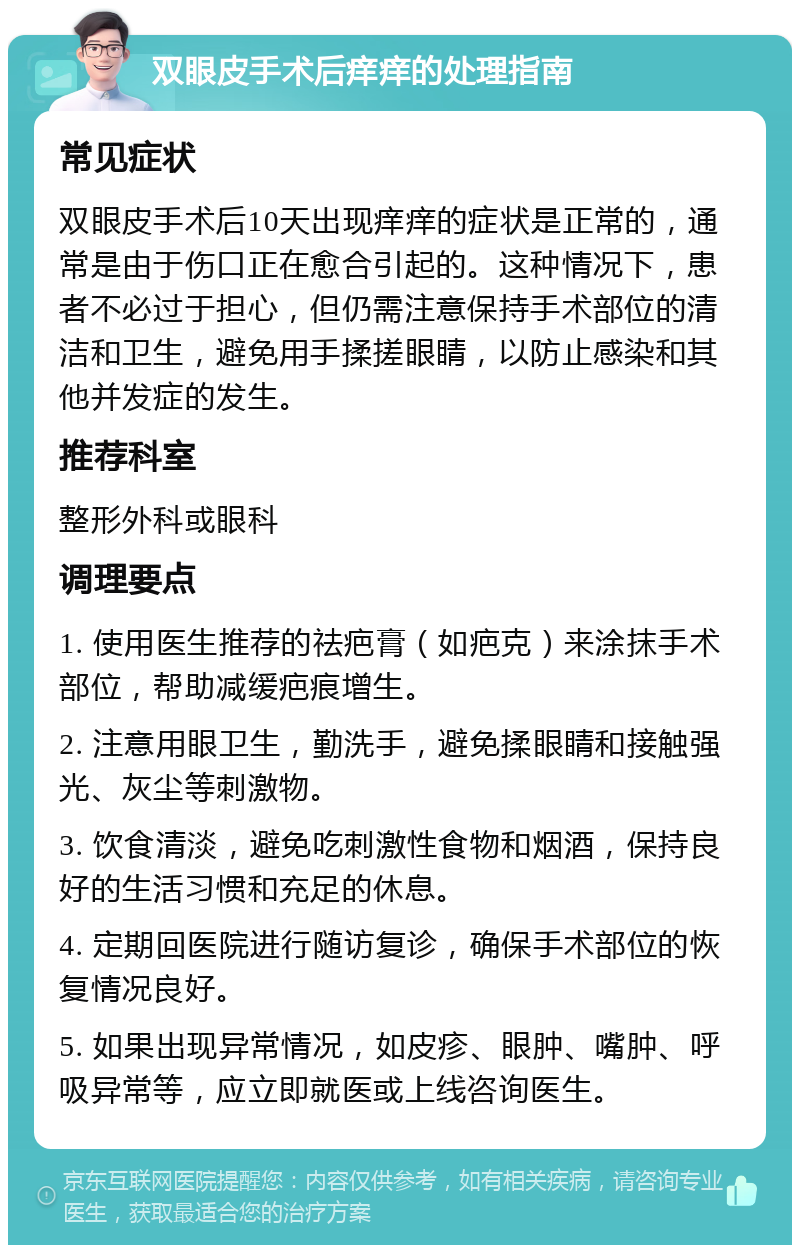 双眼皮手术后痒痒的处理指南 常见症状 双眼皮手术后10天出现痒痒的症状是正常的，通常是由于伤口正在愈合引起的。这种情况下，患者不必过于担心，但仍需注意保持手术部位的清洁和卫生，避免用手揉搓眼睛，以防止感染和其他并发症的发生。 推荐科室 整形外科或眼科 调理要点 1. 使用医生推荐的祛疤膏（如疤克）来涂抹手术部位，帮助减缓疤痕增生。 2. 注意用眼卫生，勤洗手，避免揉眼睛和接触强光、灰尘等刺激物。 3. 饮食清淡，避免吃刺激性食物和烟酒，保持良好的生活习惯和充足的休息。 4. 定期回医院进行随访复诊，确保手术部位的恢复情况良好。 5. 如果出现异常情况，如皮疹、眼肿、嘴肿、呼吸异常等，应立即就医或上线咨询医生。