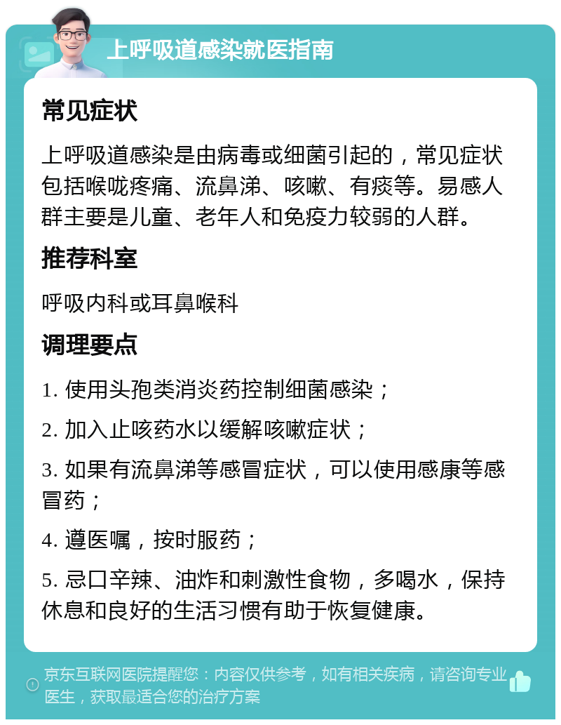 上呼吸道感染就医指南 常见症状 上呼吸道感染是由病毒或细菌引起的，常见症状包括喉咙疼痛、流鼻涕、咳嗽、有痰等。易感人群主要是儿童、老年人和免疫力较弱的人群。 推荐科室 呼吸内科或耳鼻喉科 调理要点 1. 使用头孢类消炎药控制细菌感染； 2. 加入止咳药水以缓解咳嗽症状； 3. 如果有流鼻涕等感冒症状，可以使用感康等感冒药； 4. 遵医嘱，按时服药； 5. 忌口辛辣、油炸和刺激性食物，多喝水，保持休息和良好的生活习惯有助于恢复健康。