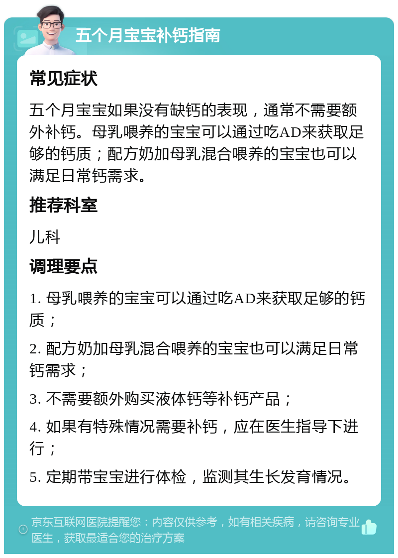 五个月宝宝补钙指南 常见症状 五个月宝宝如果没有缺钙的表现，通常不需要额外补钙。母乳喂养的宝宝可以通过吃AD来获取足够的钙质；配方奶加母乳混合喂养的宝宝也可以满足日常钙需求。 推荐科室 儿科 调理要点 1. 母乳喂养的宝宝可以通过吃AD来获取足够的钙质； 2. 配方奶加母乳混合喂养的宝宝也可以满足日常钙需求； 3. 不需要额外购买液体钙等补钙产品； 4. 如果有特殊情况需要补钙，应在医生指导下进行； 5. 定期带宝宝进行体检，监测其生长发育情况。