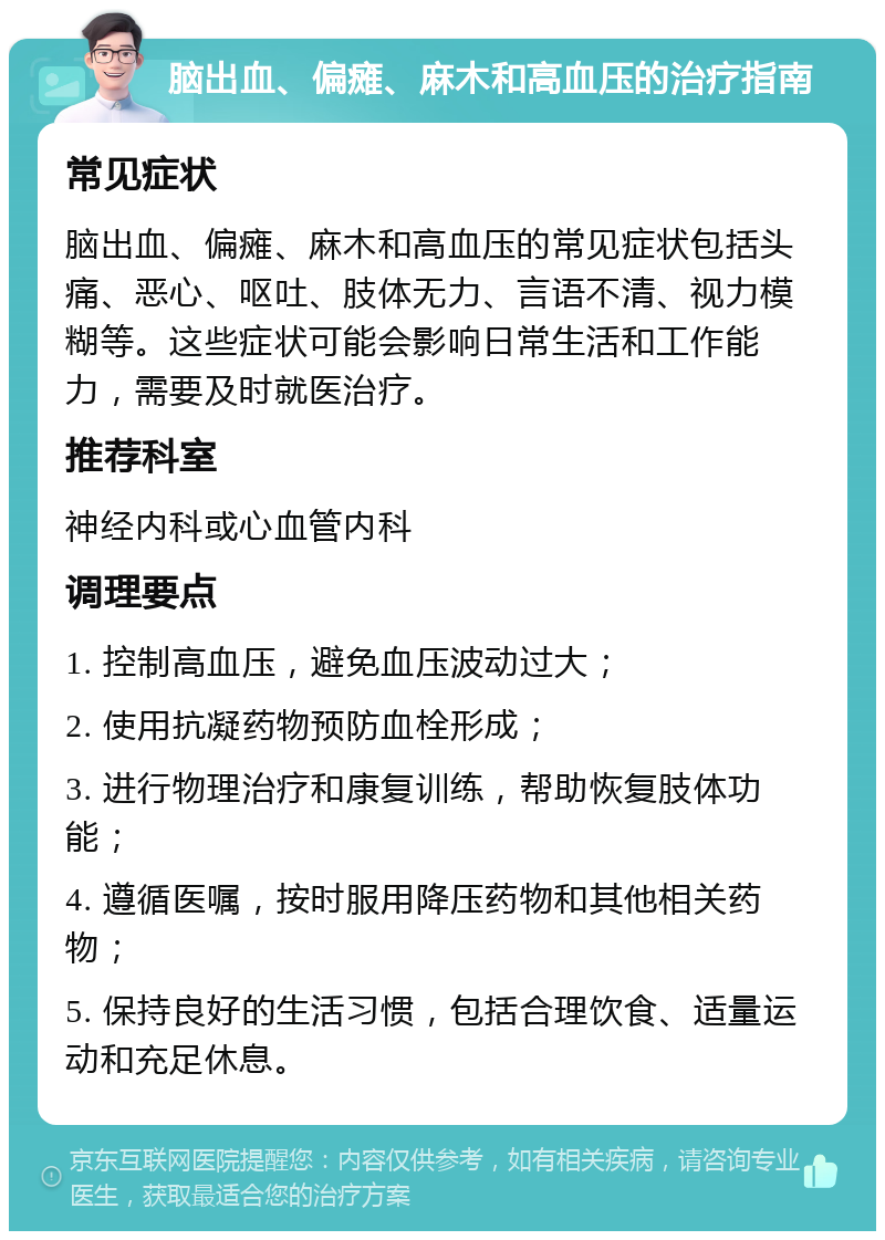 脑出血、偏瘫、麻木和高血压的治疗指南 常见症状 脑出血、偏瘫、麻木和高血压的常见症状包括头痛、恶心、呕吐、肢体无力、言语不清、视力模糊等。这些症状可能会影响日常生活和工作能力，需要及时就医治疗。 推荐科室 神经内科或心血管内科 调理要点 1. 控制高血压，避免血压波动过大； 2. 使用抗凝药物预防血栓形成； 3. 进行物理治疗和康复训练，帮助恢复肢体功能； 4. 遵循医嘱，按时服用降压药物和其他相关药物； 5. 保持良好的生活习惯，包括合理饮食、适量运动和充足休息。