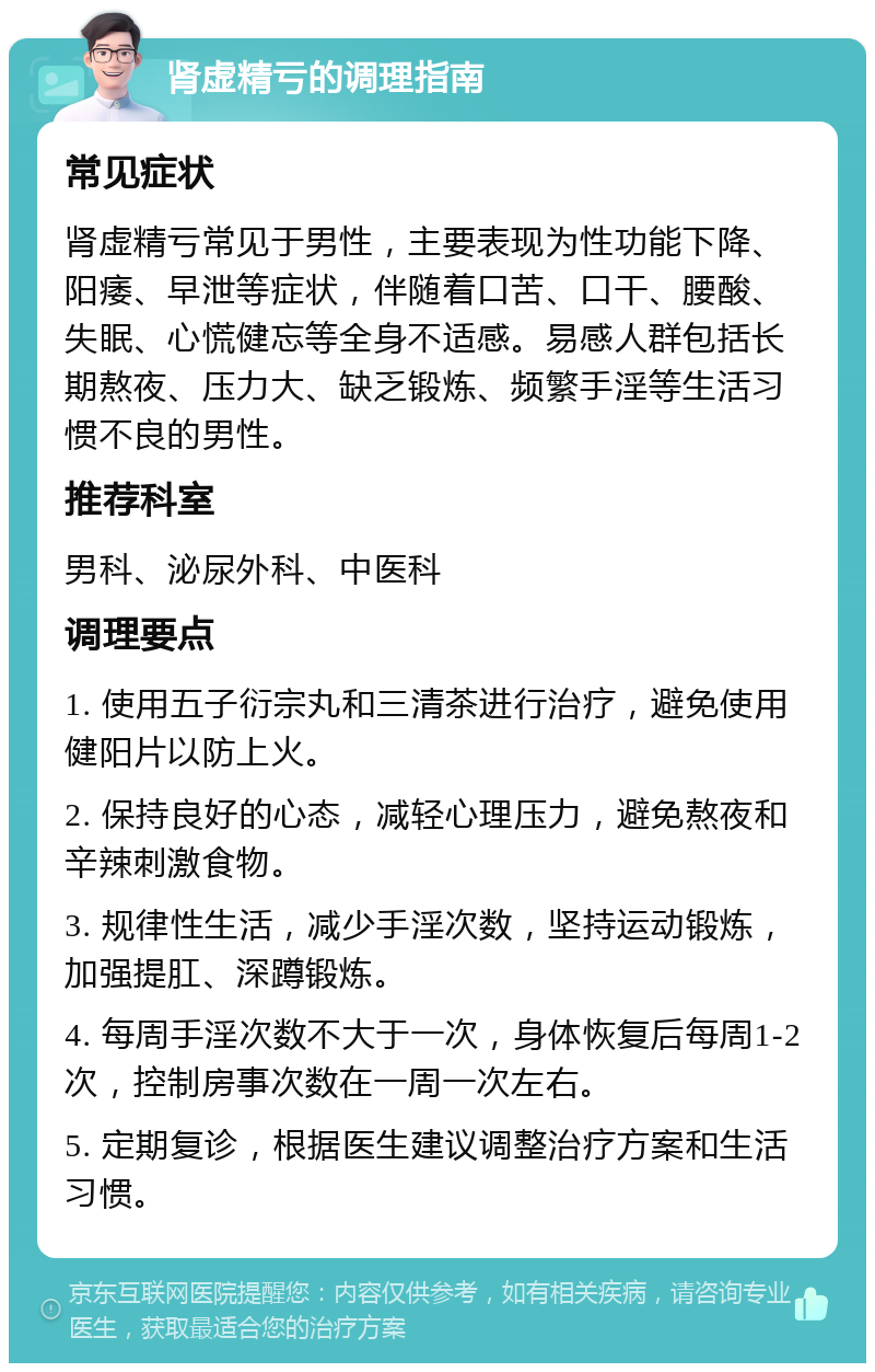 肾虚精亏的调理指南 常见症状 肾虚精亏常见于男性，主要表现为性功能下降、阳痿、早泄等症状，伴随着口苦、口干、腰酸、失眠、心慌健忘等全身不适感。易感人群包括长期熬夜、压力大、缺乏锻炼、频繁手淫等生活习惯不良的男性。 推荐科室 男科、泌尿外科、中医科 调理要点 1. 使用五子衍宗丸和三清茶进行治疗，避免使用健阳片以防上火。 2. 保持良好的心态，减轻心理压力，避免熬夜和辛辣刺激食物。 3. 规律性生活，减少手淫次数，坚持运动锻炼，加强提肛、深蹲锻炼。 4. 每周手淫次数不大于一次，身体恢复后每周1-2次，控制房事次数在一周一次左右。 5. 定期复诊，根据医生建议调整治疗方案和生活习惯。