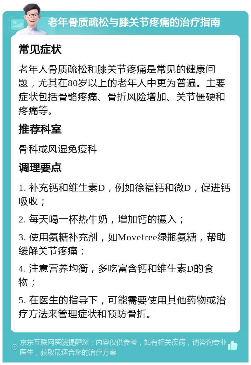 老年骨质疏松与膝关节疼痛的治疗指南 常见症状 老年人骨质疏松和膝关节疼痛是常见的健康问题，尤其在80岁以上的老年人中更为普遍。主要症状包括骨骼疼痛、骨折风险增加、关节僵硬和疼痛等。 推荐科室 骨科或风湿免疫科 调理要点 1. 补充钙和维生素D，例如徐福钙和微D，促进钙吸收； 2. 每天喝一杯热牛奶，增加钙的摄入； 3. 使用氨糖补充剂，如Movefree绿瓶氨糖，帮助缓解关节疼痛； 4. 注意营养均衡，多吃富含钙和维生素D的食物； 5. 在医生的指导下，可能需要使用其他药物或治疗方法来管理症状和预防骨折。