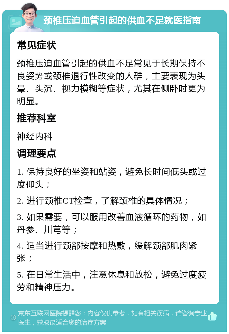 颈椎压迫血管引起的供血不足就医指南 常见症状 颈椎压迫血管引起的供血不足常见于长期保持不良姿势或颈椎退行性改变的人群，主要表现为头晕、头沉、视力模糊等症状，尤其在侧卧时更为明显。 推荐科室 神经内科 调理要点 1. 保持良好的坐姿和站姿，避免长时间低头或过度仰头； 2. 进行颈椎CT检查，了解颈椎的具体情况； 3. 如果需要，可以服用改善血液循环的药物，如丹参、川芎等； 4. 适当进行颈部按摩和热敷，缓解颈部肌肉紧张； 5. 在日常生活中，注意休息和放松，避免过度疲劳和精神压力。