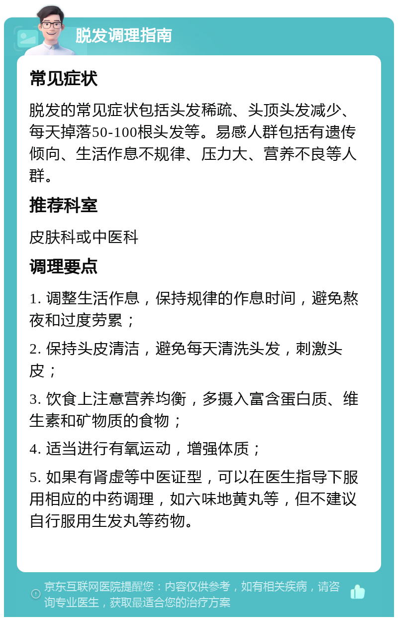 脱发调理指南 常见症状 脱发的常见症状包括头发稀疏、头顶头发减少、每天掉落50-100根头发等。易感人群包括有遗传倾向、生活作息不规律、压力大、营养不良等人群。 推荐科室 皮肤科或中医科 调理要点 1. 调整生活作息，保持规律的作息时间，避免熬夜和过度劳累； 2. 保持头皮清洁，避免每天清洗头发，刺激头皮； 3. 饮食上注意营养均衡，多摄入富含蛋白质、维生素和矿物质的食物； 4. 适当进行有氧运动，增强体质； 5. 如果有肾虚等中医证型，可以在医生指导下服用相应的中药调理，如六味地黄丸等，但不建议自行服用生发丸等药物。