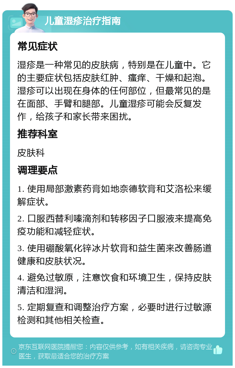 儿童湿疹治疗指南 常见症状 湿疹是一种常见的皮肤病，特别是在儿童中。它的主要症状包括皮肤红肿、瘙痒、干燥和起泡。湿疹可以出现在身体的任何部位，但最常见的是在面部、手臂和腿部。儿童湿疹可能会反复发作，给孩子和家长带来困扰。 推荐科室 皮肤科 调理要点 1. 使用局部激素药膏如地奈德软膏和艾洛松来缓解症状。 2. 口服西替利嗪滴剂和转移因子口服液来提高免疫功能和减轻症状。 3. 使用硼酸氧化锌冰片软膏和益生菌来改善肠道健康和皮肤状况。 4. 避免过敏原，注意饮食和环境卫生，保持皮肤清洁和湿润。 5. 定期复查和调整治疗方案，必要时进行过敏源检测和其他相关检查。