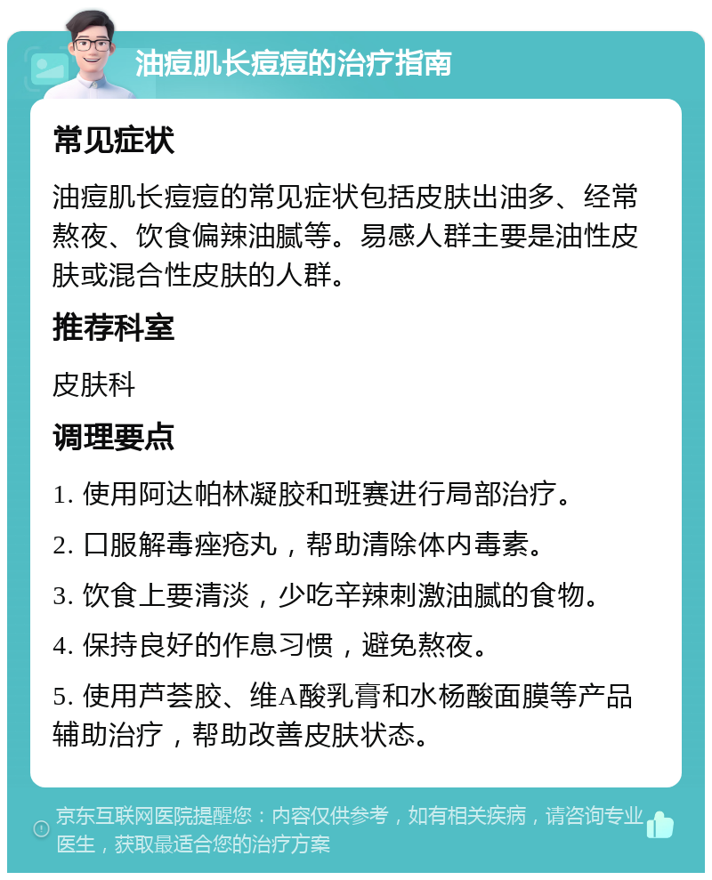 油痘肌长痘痘的治疗指南 常见症状 油痘肌长痘痘的常见症状包括皮肤出油多、经常熬夜、饮食偏辣油腻等。易感人群主要是油性皮肤或混合性皮肤的人群。 推荐科室 皮肤科 调理要点 1. 使用阿达帕林凝胶和班赛进行局部治疗。 2. 口服解毒痤疮丸，帮助清除体内毒素。 3. 饮食上要清淡，少吃辛辣刺激油腻的食物。 4. 保持良好的作息习惯，避免熬夜。 5. 使用芦荟胶、维A酸乳膏和水杨酸面膜等产品辅助治疗，帮助改善皮肤状态。