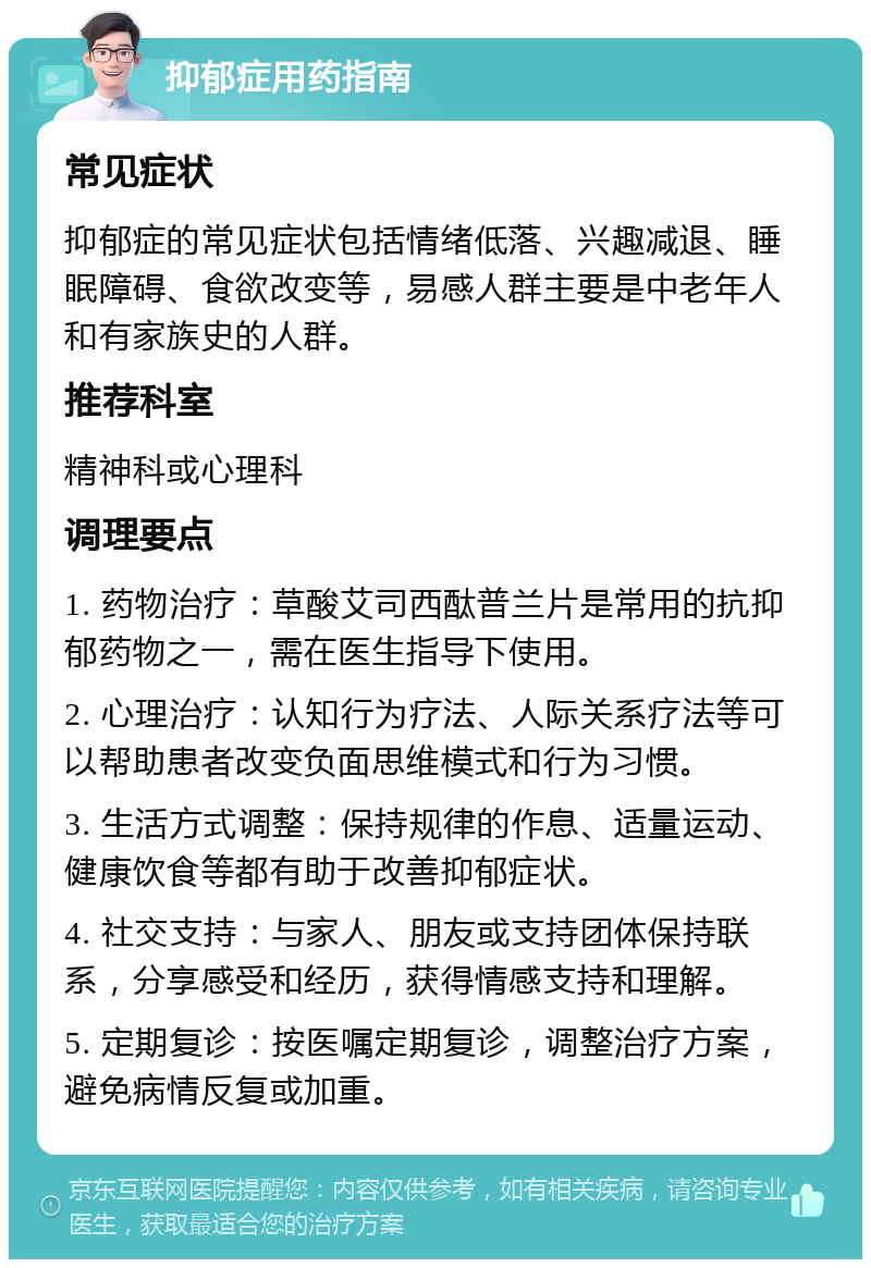 抑郁症用药指南 常见症状 抑郁症的常见症状包括情绪低落、兴趣减退、睡眠障碍、食欲改变等，易感人群主要是中老年人和有家族史的人群。 推荐科室 精神科或心理科 调理要点 1. 药物治疗：草酸艾司西酞普兰片是常用的抗抑郁药物之一，需在医生指导下使用。 2. 心理治疗：认知行为疗法、人际关系疗法等可以帮助患者改变负面思维模式和行为习惯。 3. 生活方式调整：保持规律的作息、适量运动、健康饮食等都有助于改善抑郁症状。 4. 社交支持：与家人、朋友或支持团体保持联系，分享感受和经历，获得情感支持和理解。 5. 定期复诊：按医嘱定期复诊，调整治疗方案，避免病情反复或加重。