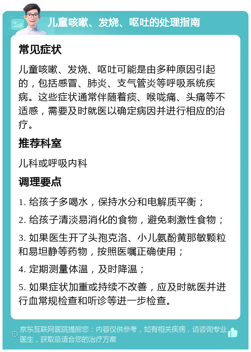 儿童咳嗽、发烧、呕吐的处理指南 常见症状 儿童咳嗽、发烧、呕吐可能是由多种原因引起的，包括感冒、肺炎、支气管炎等呼吸系统疾病。这些症状通常伴随着痰、喉咙痛、头痛等不适感，需要及时就医以确定病因并进行相应的治疗。 推荐科室 儿科或呼吸内科 调理要点 1. 给孩子多喝水，保持水分和电解质平衡； 2. 给孩子清淡易消化的食物，避免刺激性食物； 3. 如果医生开了头孢克洛、小儿氨酚黄那敏颗粒和易坦静等药物，按照医嘱正确使用； 4. 定期测量体温，及时降温； 5. 如果症状加重或持续不改善，应及时就医并进行血常规检查和听诊等进一步检查。