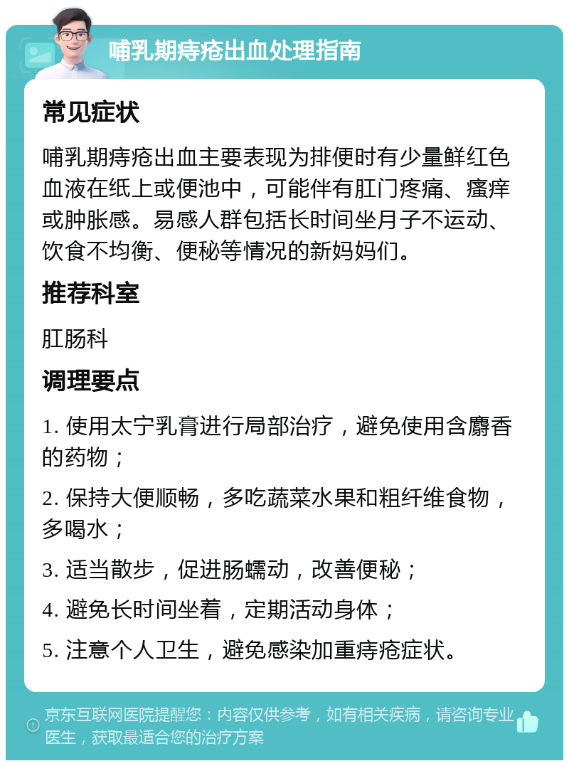 哺乳期痔疮出血处理指南 常见症状 哺乳期痔疮出血主要表现为排便时有少量鲜红色血液在纸上或便池中，可能伴有肛门疼痛、瘙痒或肿胀感。易感人群包括长时间坐月子不运动、饮食不均衡、便秘等情况的新妈妈们。 推荐科室 肛肠科 调理要点 1. 使用太宁乳膏进行局部治疗，避免使用含麝香的药物； 2. 保持大便顺畅，多吃蔬菜水果和粗纤维食物，多喝水； 3. 适当散步，促进肠蠕动，改善便秘； 4. 避免长时间坐着，定期活动身体； 5. 注意个人卫生，避免感染加重痔疮症状。