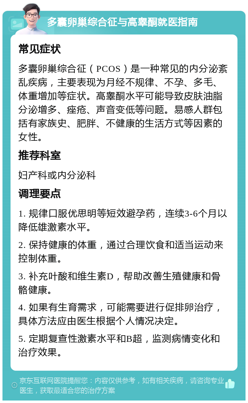 多囊卵巢综合征与高睾酮就医指南 常见症状 多囊卵巢综合征（PCOS）是一种常见的内分泌紊乱疾病，主要表现为月经不规律、不孕、多毛、体重增加等症状。高睾酮水平可能导致皮肤油脂分泌增多、痤疮、声音变低等问题。易感人群包括有家族史、肥胖、不健康的生活方式等因素的女性。 推荐科室 妇产科或内分泌科 调理要点 1. 规律口服优思明等短效避孕药，连续3-6个月以降低雄激素水平。 2. 保持健康的体重，通过合理饮食和适当运动来控制体重。 3. 补充叶酸和维生素D，帮助改善生殖健康和骨骼健康。 4. 如果有生育需求，可能需要进行促排卵治疗，具体方法应由医生根据个人情况决定。 5. 定期复查性激素水平和B超，监测病情变化和治疗效果。