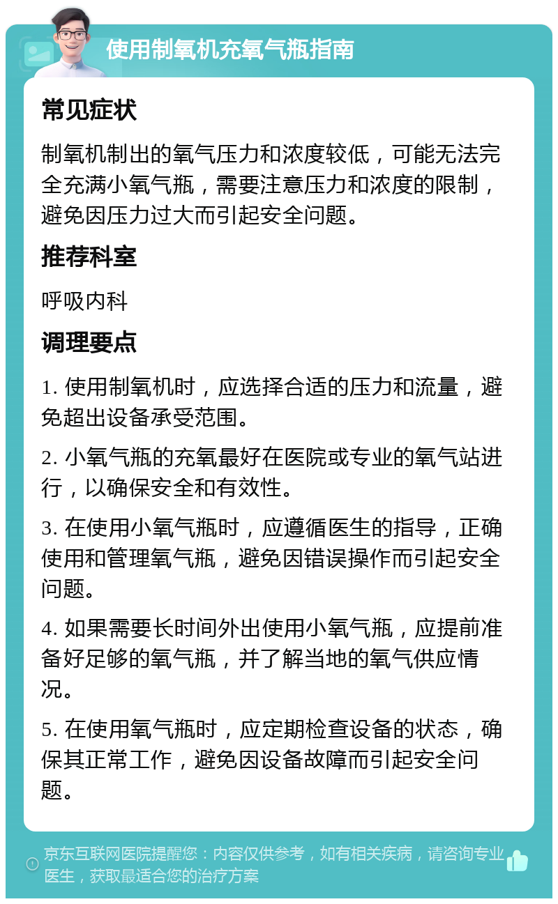 使用制氧机充氧气瓶指南 常见症状 制氧机制出的氧气压力和浓度较低，可能无法完全充满小氧气瓶，需要注意压力和浓度的限制，避免因压力过大而引起安全问题。 推荐科室 呼吸内科 调理要点 1. 使用制氧机时，应选择合适的压力和流量，避免超出设备承受范围。 2. 小氧气瓶的充氧最好在医院或专业的氧气站进行，以确保安全和有效性。 3. 在使用小氧气瓶时，应遵循医生的指导，正确使用和管理氧气瓶，避免因错误操作而引起安全问题。 4. 如果需要长时间外出使用小氧气瓶，应提前准备好足够的氧气瓶，并了解当地的氧气供应情况。 5. 在使用氧气瓶时，应定期检查设备的状态，确保其正常工作，避免因设备故障而引起安全问题。