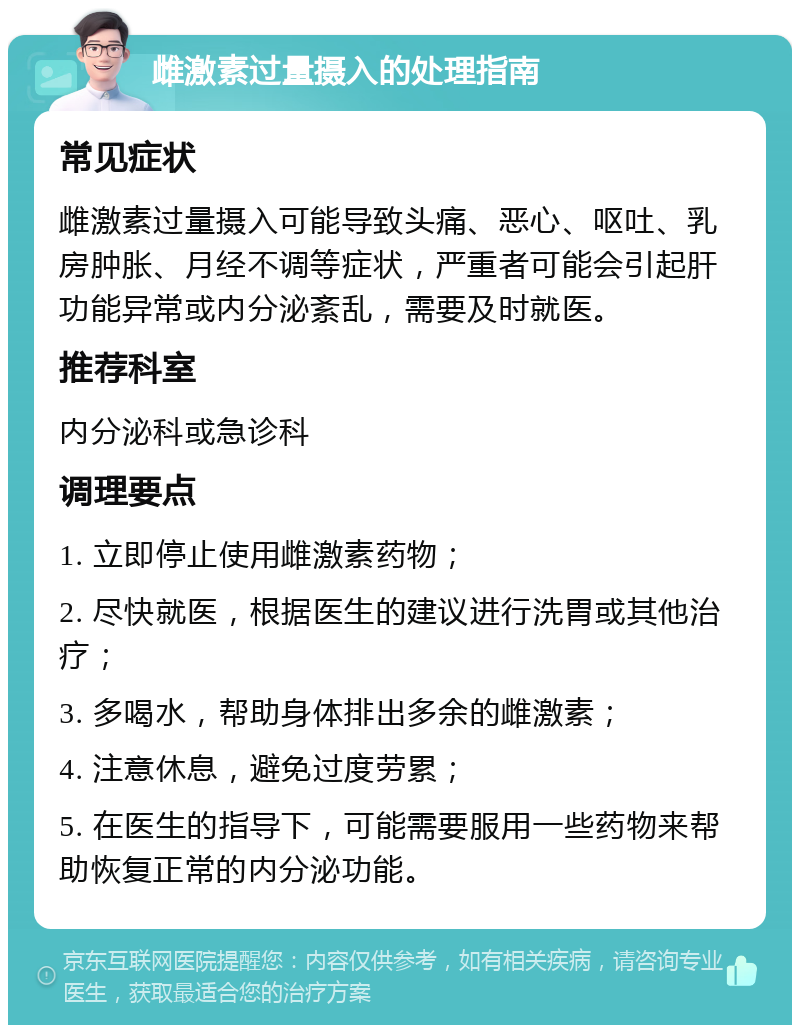 雌激素过量摄入的处理指南 常见症状 雌激素过量摄入可能导致头痛、恶心、呕吐、乳房肿胀、月经不调等症状，严重者可能会引起肝功能异常或内分泌紊乱，需要及时就医。 推荐科室 内分泌科或急诊科 调理要点 1. 立即停止使用雌激素药物； 2. 尽快就医，根据医生的建议进行洗胃或其他治疗； 3. 多喝水，帮助身体排出多余的雌激素； 4. 注意休息，避免过度劳累； 5. 在医生的指导下，可能需要服用一些药物来帮助恢复正常的内分泌功能。