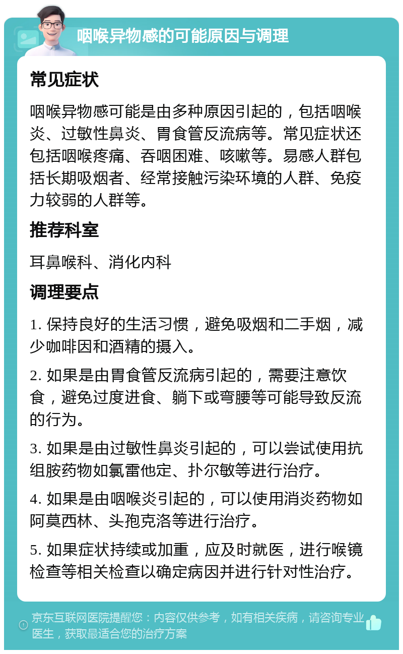 咽喉异物感的可能原因与调理 常见症状 咽喉异物感可能是由多种原因引起的，包括咽喉炎、过敏性鼻炎、胃食管反流病等。常见症状还包括咽喉疼痛、吞咽困难、咳嗽等。易感人群包括长期吸烟者、经常接触污染环境的人群、免疫力较弱的人群等。 推荐科室 耳鼻喉科、消化内科 调理要点 1. 保持良好的生活习惯，避免吸烟和二手烟，减少咖啡因和酒精的摄入。 2. 如果是由胃食管反流病引起的，需要注意饮食，避免过度进食、躺下或弯腰等可能导致反流的行为。 3. 如果是由过敏性鼻炎引起的，可以尝试使用抗组胺药物如氯雷他定、扑尔敏等进行治疗。 4. 如果是由咽喉炎引起的，可以使用消炎药物如阿莫西林、头孢克洛等进行治疗。 5. 如果症状持续或加重，应及时就医，进行喉镜检查等相关检查以确定病因并进行针对性治疗。