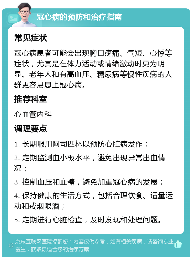 冠心病的预防和治疗指南 常见症状 冠心病患者可能会出现胸口疼痛、气短、心悸等症状，尤其是在体力活动或情绪激动时更为明显。老年人和有高血压、糖尿病等慢性疾病的人群更容易患上冠心病。 推荐科室 心血管内科 调理要点 1. 长期服用阿司匹林以预防心脏病发作； 2. 定期监测血小板水平，避免出现异常出血情况； 3. 控制血压和血糖，避免加重冠心病的发展； 4. 保持健康的生活方式，包括合理饮食、适量运动和戒烟限酒； 5. 定期进行心脏检查，及时发现和处理问题。