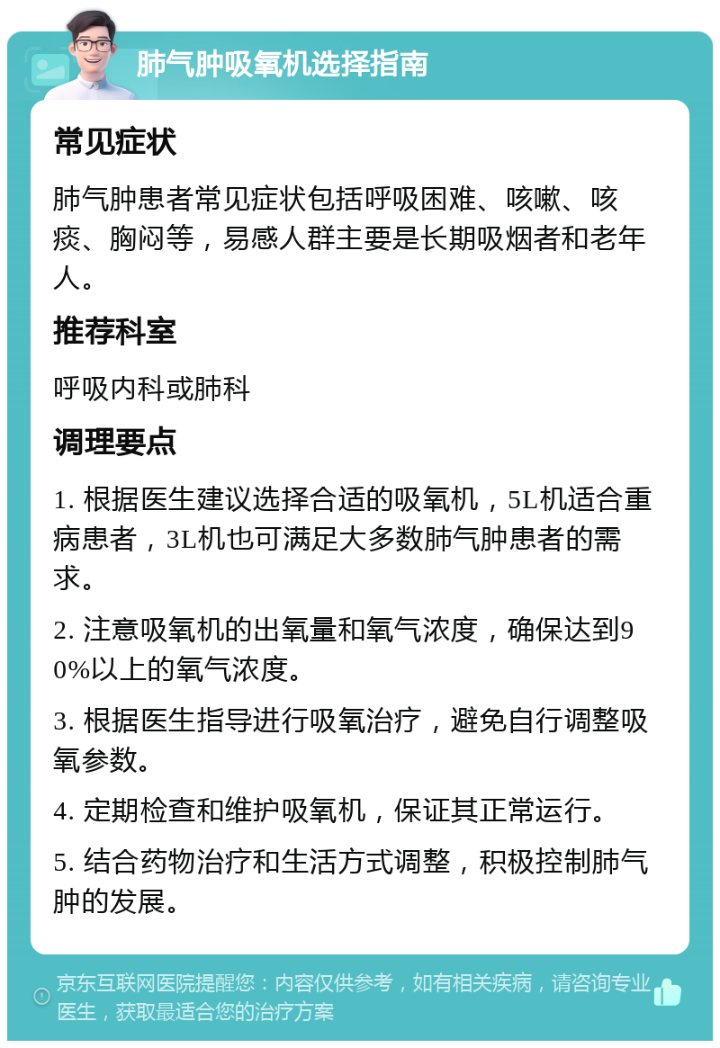 肺气肿吸氧机选择指南 常见症状 肺气肿患者常见症状包括呼吸困难、咳嗽、咳痰、胸闷等，易感人群主要是长期吸烟者和老年人。 推荐科室 呼吸内科或肺科 调理要点 1. 根据医生建议选择合适的吸氧机，5L机适合重病患者，3L机也可满足大多数肺气肿患者的需求。 2. 注意吸氧机的出氧量和氧气浓度，确保达到90%以上的氧气浓度。 3. 根据医生指导进行吸氧治疗，避免自行调整吸氧参数。 4. 定期检查和维护吸氧机，保证其正常运行。 5. 结合药物治疗和生活方式调整，积极控制肺气肿的发展。