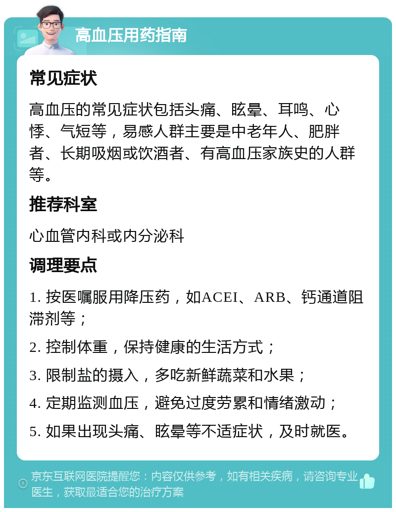 高血压用药指南 常见症状 高血压的常见症状包括头痛、眩晕、耳鸣、心悸、气短等，易感人群主要是中老年人、肥胖者、长期吸烟或饮酒者、有高血压家族史的人群等。 推荐科室 心血管内科或内分泌科 调理要点 1. 按医嘱服用降压药，如ACEI、ARB、钙通道阻滞剂等； 2. 控制体重，保持健康的生活方式； 3. 限制盐的摄入，多吃新鲜蔬菜和水果； 4. 定期监测血压，避免过度劳累和情绪激动； 5. 如果出现头痛、眩晕等不适症状，及时就医。