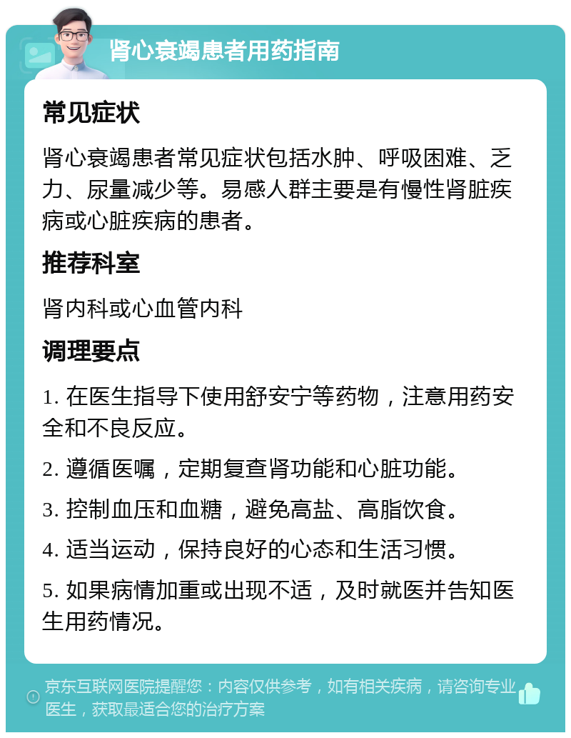 肾心衰竭患者用药指南 常见症状 肾心衰竭患者常见症状包括水肿、呼吸困难、乏力、尿量减少等。易感人群主要是有慢性肾脏疾病或心脏疾病的患者。 推荐科室 肾内科或心血管内科 调理要点 1. 在医生指导下使用舒安宁等药物，注意用药安全和不良反应。 2. 遵循医嘱，定期复查肾功能和心脏功能。 3. 控制血压和血糖，避免高盐、高脂饮食。 4. 适当运动，保持良好的心态和生活习惯。 5. 如果病情加重或出现不适，及时就医并告知医生用药情况。