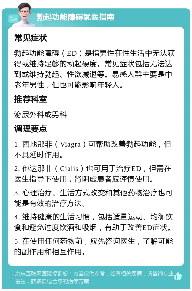 勃起功能障碍就医指南 常见症状 勃起功能障碍（ED）是指男性在性生活中无法获得或维持足够的勃起硬度。常见症状包括无法达到或维持勃起、性欲减退等。易感人群主要是中老年男性，但也可能影响年轻人。 推荐科室 泌尿外科或男科 调理要点 1. 西地那非（Viagra）可帮助改善勃起功能，但不具延时作用。 2. 他达那非（Cialis）也可用于治疗ED，但需在医生指导下使用，肾阴虚患者应谨慎使用。 3. 心理治疗、生活方式改变和其他药物治疗也可能是有效的治疗方法。 4. 维持健康的生活习惯，包括适量运动、均衡饮食和避免过度饮酒和吸烟，有助于改善ED症状。 5. 在使用任何药物前，应先咨询医生，了解可能的副作用和相互作用。