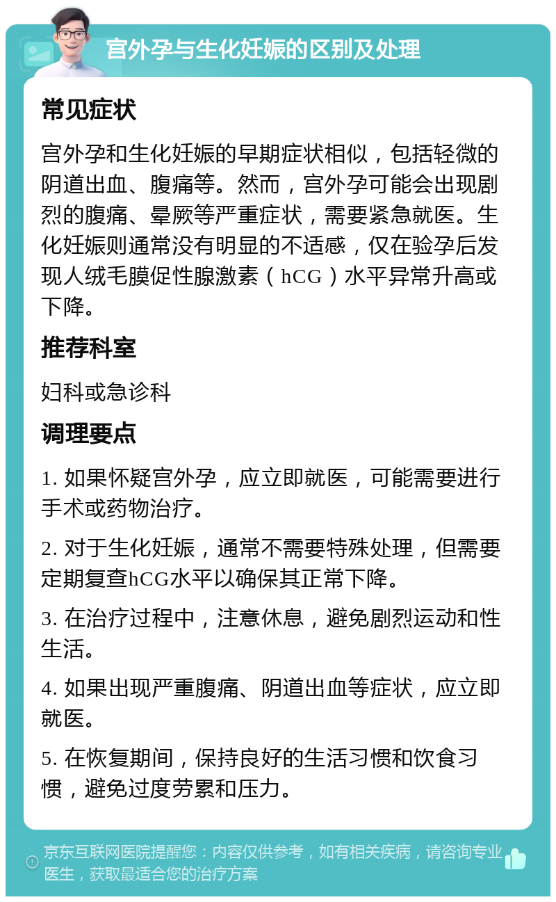 宫外孕与生化妊娠的区别及处理 常见症状 宫外孕和生化妊娠的早期症状相似，包括轻微的阴道出血、腹痛等。然而，宫外孕可能会出现剧烈的腹痛、晕厥等严重症状，需要紧急就医。生化妊娠则通常没有明显的不适感，仅在验孕后发现人绒毛膜促性腺激素（hCG）水平异常升高或下降。 推荐科室 妇科或急诊科 调理要点 1. 如果怀疑宫外孕，应立即就医，可能需要进行手术或药物治疗。 2. 对于生化妊娠，通常不需要特殊处理，但需要定期复查hCG水平以确保其正常下降。 3. 在治疗过程中，注意休息，避免剧烈运动和性生活。 4. 如果出现严重腹痛、阴道出血等症状，应立即就医。 5. 在恢复期间，保持良好的生活习惯和饮食习惯，避免过度劳累和压力。