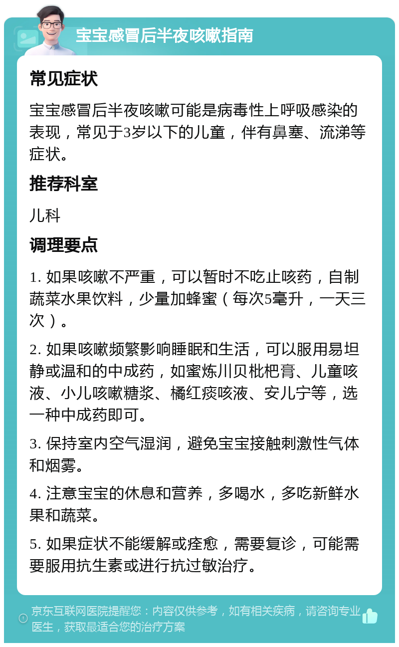 宝宝感冒后半夜咳嗽指南 常见症状 宝宝感冒后半夜咳嗽可能是病毒性上呼吸感染的表现，常见于3岁以下的儿童，伴有鼻塞、流涕等症状。 推荐科室 儿科 调理要点 1. 如果咳嗽不严重，可以暂时不吃止咳药，自制蔬菜水果饮料，少量加蜂蜜（每次5毫升，一天三次）。 2. 如果咳嗽频繁影响睡眠和生活，可以服用易坦静或温和的中成药，如蜜炼川贝枇杷膏、儿童咳液、小儿咳嗽糖浆、橘红痰咳液、安儿宁等，选一种中成药即可。 3. 保持室内空气湿润，避免宝宝接触刺激性气体和烟雾。 4. 注意宝宝的休息和营养，多喝水，多吃新鲜水果和蔬菜。 5. 如果症状不能缓解或痊愈，需要复诊，可能需要服用抗生素或进行抗过敏治疗。