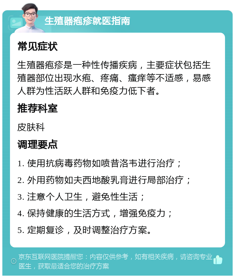 生殖器疱疹就医指南 常见症状 生殖器疱疹是一种性传播疾病，主要症状包括生殖器部位出现水疱、疼痛、瘙痒等不适感，易感人群为性活跃人群和免疫力低下者。 推荐科室 皮肤科 调理要点 1. 使用抗病毒药物如喷昔洛韦进行治疗； 2. 外用药物如夫西地酸乳膏进行局部治疗； 3. 注意个人卫生，避免性生活； 4. 保持健康的生活方式，增强免疫力； 5. 定期复诊，及时调整治疗方案。