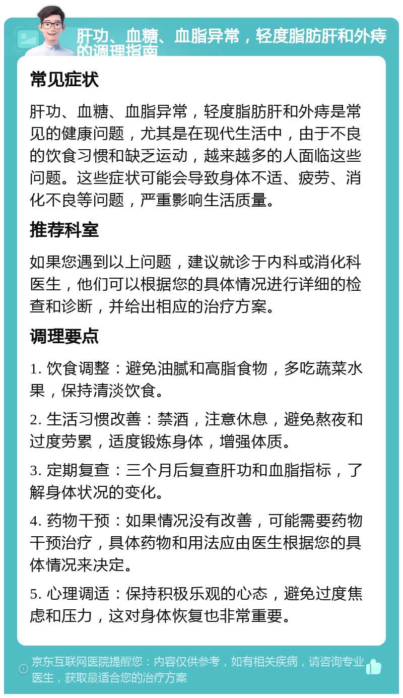 肝功、血糖、血脂异常，轻度脂肪肝和外痔的调理指南 常见症状 肝功、血糖、血脂异常，轻度脂肪肝和外痔是常见的健康问题，尤其是在现代生活中，由于不良的饮食习惯和缺乏运动，越来越多的人面临这些问题。这些症状可能会导致身体不适、疲劳、消化不良等问题，严重影响生活质量。 推荐科室 如果您遇到以上问题，建议就诊于内科或消化科医生，他们可以根据您的具体情况进行详细的检查和诊断，并给出相应的治疗方案。 调理要点 1. 饮食调整：避免油腻和高脂食物，多吃蔬菜水果，保持清淡饮食。 2. 生活习惯改善：禁酒，注意休息，避免熬夜和过度劳累，适度锻炼身体，增强体质。 3. 定期复查：三个月后复查肝功和血脂指标，了解身体状况的变化。 4. 药物干预：如果情况没有改善，可能需要药物干预治疗，具体药物和用法应由医生根据您的具体情况来决定。 5. 心理调适：保持积极乐观的心态，避免过度焦虑和压力，这对身体恢复也非常重要。