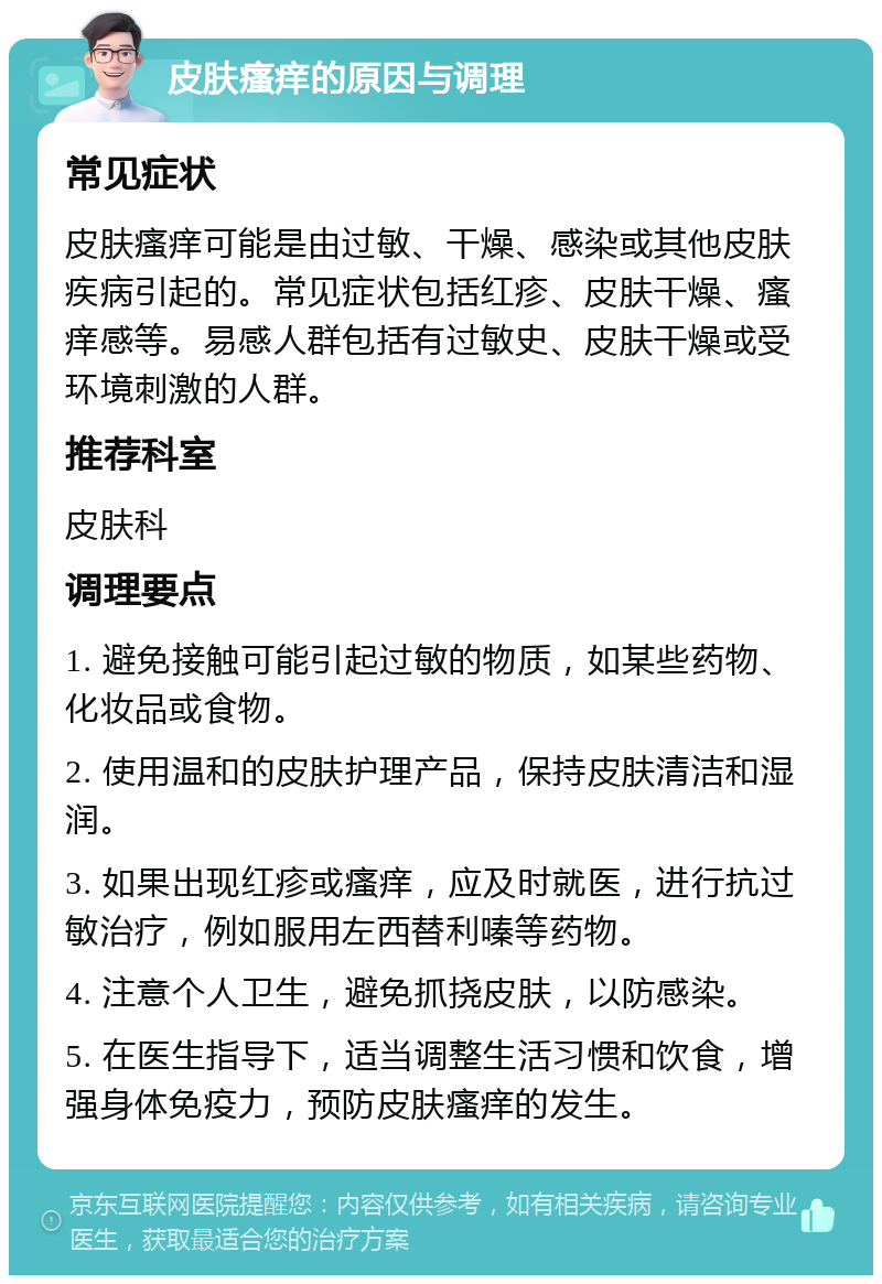 皮肤瘙痒的原因与调理 常见症状 皮肤瘙痒可能是由过敏、干燥、感染或其他皮肤疾病引起的。常见症状包括红疹、皮肤干燥、瘙痒感等。易感人群包括有过敏史、皮肤干燥或受环境刺激的人群。 推荐科室 皮肤科 调理要点 1. 避免接触可能引起过敏的物质，如某些药物、化妆品或食物。 2. 使用温和的皮肤护理产品，保持皮肤清洁和湿润。 3. 如果出现红疹或瘙痒，应及时就医，进行抗过敏治疗，例如服用左西替利嗪等药物。 4. 注意个人卫生，避免抓挠皮肤，以防感染。 5. 在医生指导下，适当调整生活习惯和饮食，增强身体免疫力，预防皮肤瘙痒的发生。