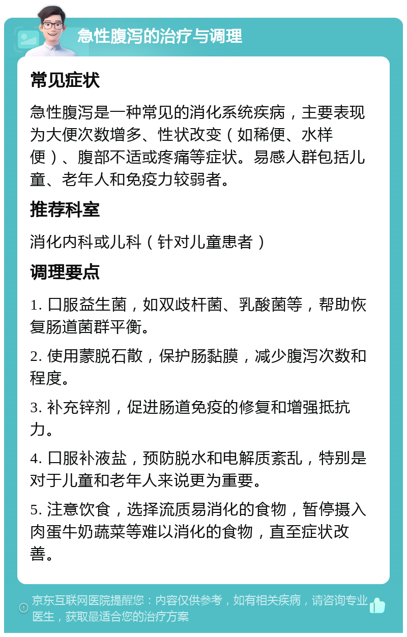 急性腹泻的治疗与调理 常见症状 急性腹泻是一种常见的消化系统疾病，主要表现为大便次数增多、性状改变（如稀便、水样便）、腹部不适或疼痛等症状。易感人群包括儿童、老年人和免疫力较弱者。 推荐科室 消化内科或儿科（针对儿童患者） 调理要点 1. 口服益生菌，如双歧杆菌、乳酸菌等，帮助恢复肠道菌群平衡。 2. 使用蒙脱石散，保护肠黏膜，减少腹泻次数和程度。 3. 补充锌剂，促进肠道免疫的修复和增强抵抗力。 4. 口服补液盐，预防脱水和电解质紊乱，特别是对于儿童和老年人来说更为重要。 5. 注意饮食，选择流质易消化的食物，暂停摄入肉蛋牛奶蔬菜等难以消化的食物，直至症状改善。