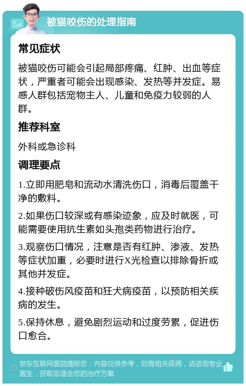 被猫咬伤的处理指南 常见症状 被猫咬伤可能会引起局部疼痛、红肿、出血等症状，严重者可能会出现感染、发热等并发症。易感人群包括宠物主人、儿童和免疫力较弱的人群。 推荐科室 外科或急诊科 调理要点 1.立即用肥皂和流动水清洗伤口，消毒后覆盖干净的敷料。 2.如果伤口较深或有感染迹象，应及时就医，可能需要使用抗生素如头孢类药物进行治疗。 3.观察伤口情况，注意是否有红肿、渗液、发热等症状加重，必要时进行X光检查以排除骨折或其他并发症。 4.接种破伤风疫苗和狂犬病疫苗，以预防相关疾病的发生。 5.保持休息，避免剧烈运动和过度劳累，促进伤口愈合。