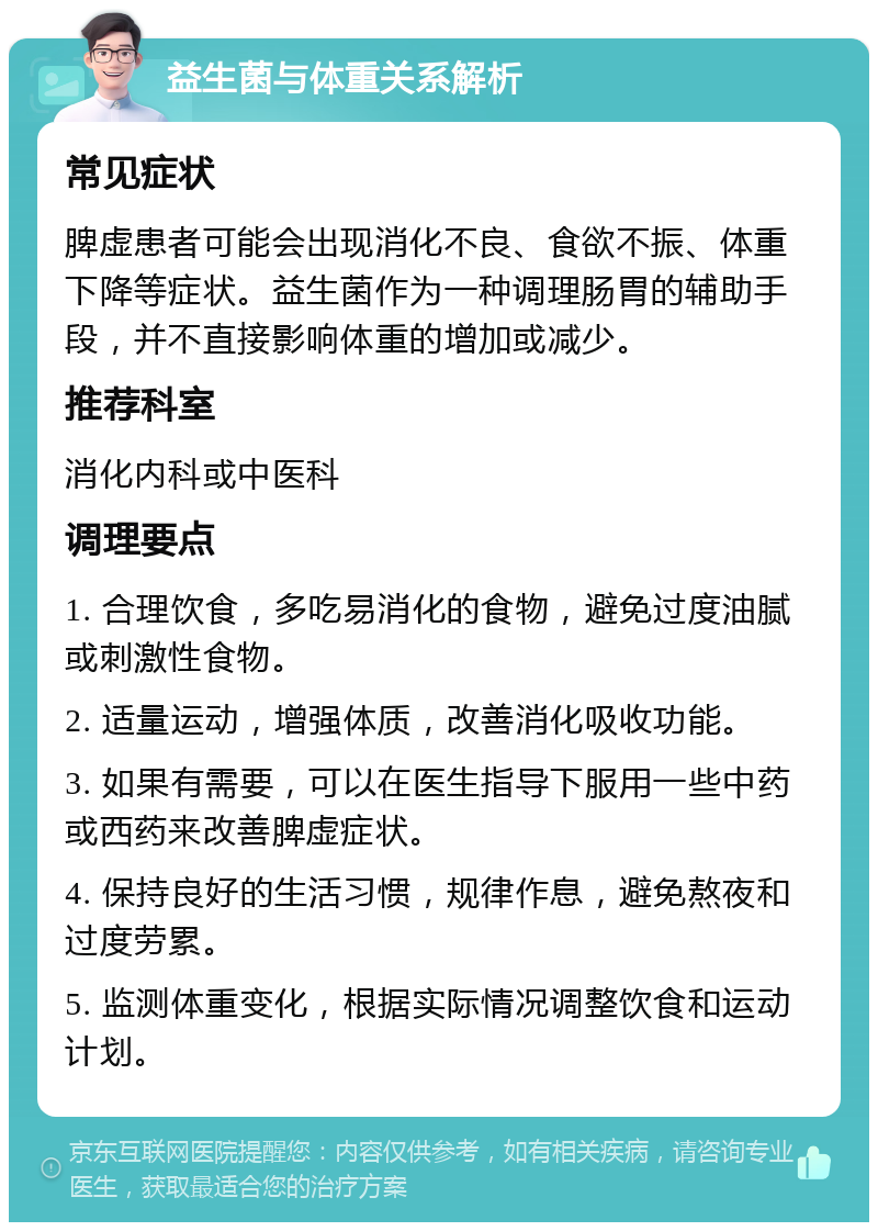 益生菌与体重关系解析 常见症状 脾虚患者可能会出现消化不良、食欲不振、体重下降等症状。益生菌作为一种调理肠胃的辅助手段，并不直接影响体重的增加或减少。 推荐科室 消化内科或中医科 调理要点 1. 合理饮食，多吃易消化的食物，避免过度油腻或刺激性食物。 2. 适量运动，增强体质，改善消化吸收功能。 3. 如果有需要，可以在医生指导下服用一些中药或西药来改善脾虚症状。 4. 保持良好的生活习惯，规律作息，避免熬夜和过度劳累。 5. 监测体重变化，根据实际情况调整饮食和运动计划。