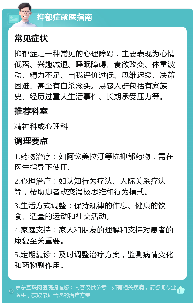 抑郁症就医指南 常见症状 抑郁症是一种常见的心理障碍，主要表现为心情低落、兴趣减退、睡眠障碍、食欲改变、体重波动、精力不足、自我评价过低、思维迟缓、决策困难、甚至有自杀念头。易感人群包括有家族史、经历过重大生活事件、长期承受压力等。 推荐科室 精神科或心理科 调理要点 1.药物治疗：如阿戈美拉汀等抗抑郁药物，需在医生指导下使用。 2.心理治疗：如认知行为疗法、人际关系疗法等，帮助患者改变消极思维和行为模式。 3.生活方式调整：保持规律的作息、健康的饮食、适量的运动和社交活动。 4.家庭支持：家人和朋友的理解和支持对患者的康复至关重要。 5.定期复诊：及时调整治疗方案，监测病情变化和药物副作用。