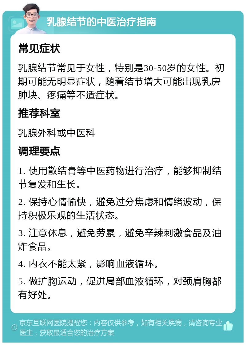 乳腺结节的中医治疗指南 常见症状 乳腺结节常见于女性，特别是30-50岁的女性。初期可能无明显症状，随着结节增大可能出现乳房肿块、疼痛等不适症状。 推荐科室 乳腺外科或中医科 调理要点 1. 使用散结膏等中医药物进行治疗，能够抑制结节复发和生长。 2. 保持心情愉快，避免过分焦虑和情绪波动，保持积极乐观的生活状态。 3. 注意休息，避免劳累，避免辛辣刺激食品及油炸食品。 4. 内衣不能太紧，影响血液循环。 5. 做扩胸运动，促进局部血液循环，对颈肩胸都有好处。