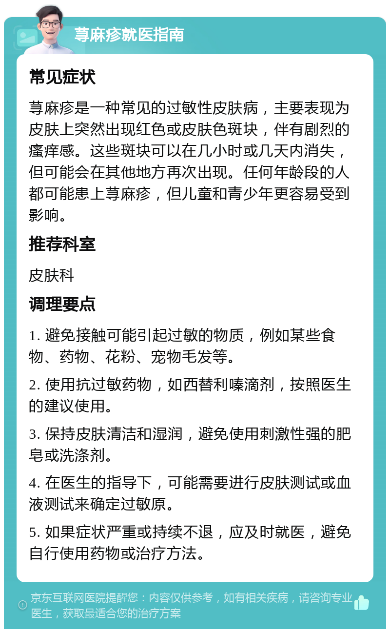 荨麻疹就医指南 常见症状 荨麻疹是一种常见的过敏性皮肤病，主要表现为皮肤上突然出现红色或皮肤色斑块，伴有剧烈的瘙痒感。这些斑块可以在几小时或几天内消失，但可能会在其他地方再次出现。任何年龄段的人都可能患上荨麻疹，但儿童和青少年更容易受到影响。 推荐科室 皮肤科 调理要点 1. 避免接触可能引起过敏的物质，例如某些食物、药物、花粉、宠物毛发等。 2. 使用抗过敏药物，如西替利嗪滴剂，按照医生的建议使用。 3. 保持皮肤清洁和湿润，避免使用刺激性强的肥皂或洗涤剂。 4. 在医生的指导下，可能需要进行皮肤测试或血液测试来确定过敏原。 5. 如果症状严重或持续不退，应及时就医，避免自行使用药物或治疗方法。