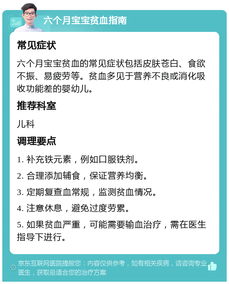 六个月宝宝贫血指南 常见症状 六个月宝宝贫血的常见症状包括皮肤苍白、食欲不振、易疲劳等。贫血多见于营养不良或消化吸收功能差的婴幼儿。 推荐科室 儿科 调理要点 1. 补充铁元素，例如口服铁剂。 2. 合理添加辅食，保证营养均衡。 3. 定期复查血常规，监测贫血情况。 4. 注意休息，避免过度劳累。 5. 如果贫血严重，可能需要输血治疗，需在医生指导下进行。