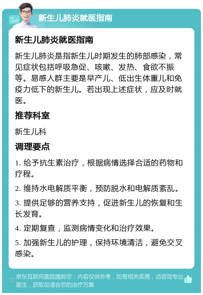 新生儿肺炎就医指南 新生儿肺炎就医指南 新生儿肺炎是指新生儿时期发生的肺部感染，常见症状包括呼吸急促、咳嗽、发热、食欲不振等。易感人群主要是早产儿、低出生体重儿和免疫力低下的新生儿。若出现上述症状，应及时就医。 推荐科室 新生儿科 调理要点 1. 给予抗生素治疗，根据病情选择合适的药物和疗程。 2. 维持水电解质平衡，预防脱水和电解质紊乱。 3. 提供足够的营养支持，促进新生儿的恢复和生长发育。 4. 定期复查，监测病情变化和治疗效果。 5. 加强新生儿的护理，保持环境清洁，避免交叉感染。