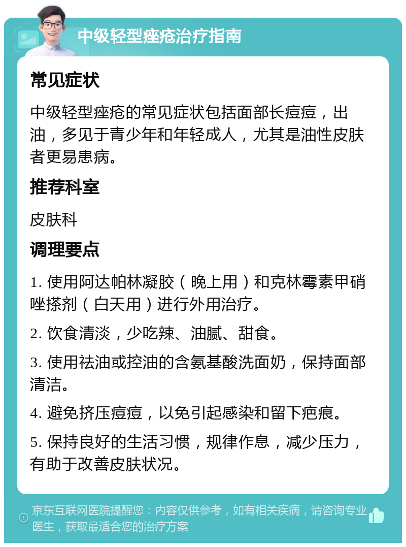 中级轻型痤疮治疗指南 常见症状 中级轻型痤疮的常见症状包括面部长痘痘，出油，多见于青少年和年轻成人，尤其是油性皮肤者更易患病。 推荐科室 皮肤科 调理要点 1. 使用阿达帕林凝胶（晚上用）和克林霉素甲硝唑搽剂（白天用）进行外用治疗。 2. 饮食清淡，少吃辣、油腻、甜食。 3. 使用祛油或控油的含氨基酸洗面奶，保持面部清洁。 4. 避免挤压痘痘，以免引起感染和留下疤痕。 5. 保持良好的生活习惯，规律作息，减少压力，有助于改善皮肤状况。