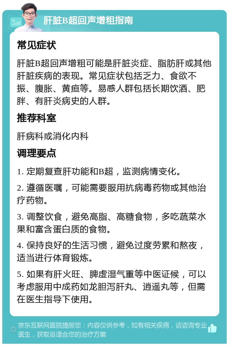 肝脏B超回声增粗指南 常见症状 肝脏B超回声增粗可能是肝脏炎症、脂肪肝或其他肝脏疾病的表现。常见症状包括乏力、食欲不振、腹胀、黄疸等。易感人群包括长期饮酒、肥胖、有肝炎病史的人群。 推荐科室 肝病科或消化内科 调理要点 1. 定期复查肝功能和B超，监测病情变化。 2. 遵循医嘱，可能需要服用抗病毒药物或其他治疗药物。 3. 调整饮食，避免高脂、高糖食物，多吃蔬菜水果和富含蛋白质的食物。 4. 保持良好的生活习惯，避免过度劳累和熬夜，适当进行体育锻炼。 5. 如果有肝火旺、脾虚湿气重等中医证候，可以考虑服用中成药如龙胆泻肝丸、逍遥丸等，但需在医生指导下使用。