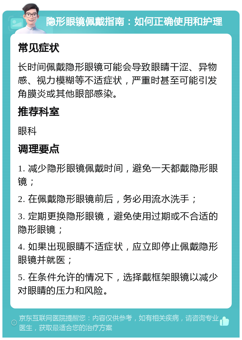 隐形眼镜佩戴指南：如何正确使用和护理 常见症状 长时间佩戴隐形眼镜可能会导致眼睛干涩、异物感、视力模糊等不适症状，严重时甚至可能引发角膜炎或其他眼部感染。 推荐科室 眼科 调理要点 1. 减少隐形眼镜佩戴时间，避免一天都戴隐形眼镜； 2. 在佩戴隐形眼镜前后，务必用流水洗手； 3. 定期更换隐形眼镜，避免使用过期或不合适的隐形眼镜； 4. 如果出现眼睛不适症状，应立即停止佩戴隐形眼镜并就医； 5. 在条件允许的情况下，选择戴框架眼镜以减少对眼睛的压力和风险。